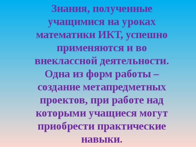 Знания, полученные учащимися на уроках математики ИКТ, успешно применяются и во внеклассной деятельности. Одна из форм работы – создание метапредметных проектов, при работе над которыми учащиеся могут приобрести практические навыки. 