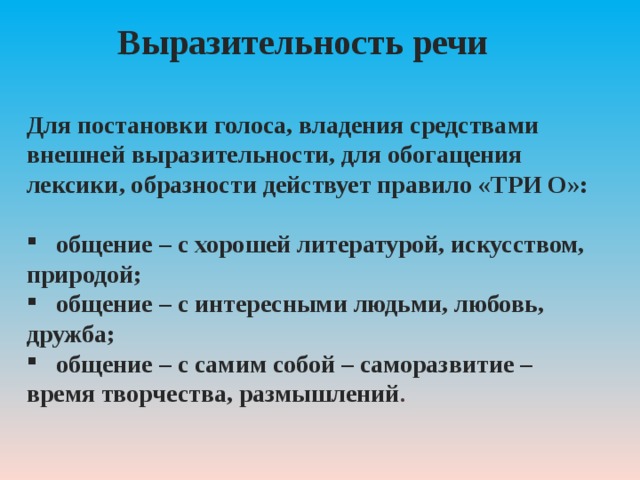 Выразительность речи Для постановки голоса, владения средствами внешней выразительности, для обогащения лексики, образности действует правило «ТРИ О»:  общение – с хорошей литературой, искусством, природой;  общение – с интересными людьми, любовь, дружба;  общение – с самим собой – саморазвитие – время творчества, размышлений . 