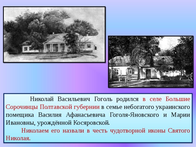  Николай Васильевич Гоголь родился в селе Большие Сорочинцы Полтавской губернии в семье небогатого украинского помещика Василия Афанасьевича Гоголя-Яновского и Марии Ивановны, урождённой Косяровской.  Николаем его назвали в честь чудотворной иконы Святого Николая. 