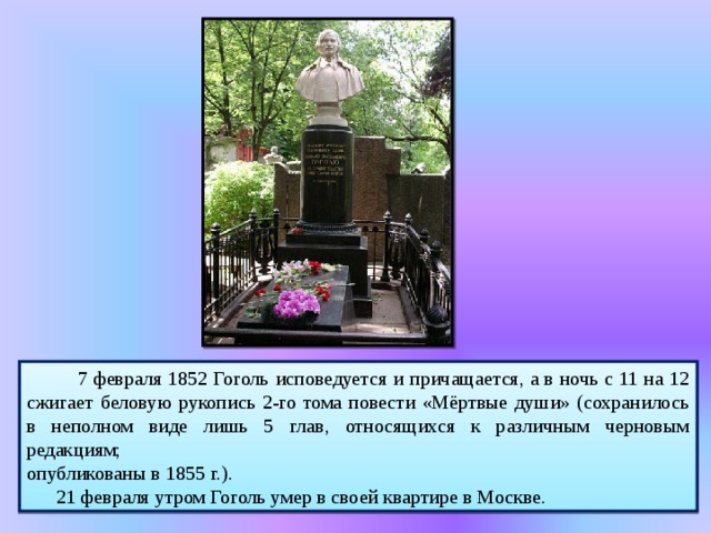  7 февраля 1852 Гоголь исповедуется и причащается, а в ночь с 11 на 12 сжигает беловую рукопись 2-го тома повести «Мёртвые души» (сохранилось в неполном виде лишь 5 глав, относящихся к различным черновым редакциям; опубликованы в 1855 г.).  21 февраля утром Гоголь умер в своей квартире в Москве. 