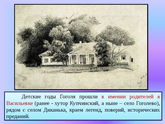   Детские годы Гоголя прошли в имении родителей в Васильевке (ранее - хутор Купчинский, а ныне – село Гоголево), рядом с селом Диканька, краем легенд, поверий, исторических преданий. 