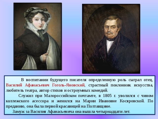   В воспитании будущего писателя определенную роль сыграл отец, Василий Афанасьевич Гоголь-Яновский , страстный поклонник искусства, любитель театра, автор стихов и остроумных комедий.  Служил при Малороссийском почтамте, в 1805 г. уволился с чином коллежского асессора и женился на Марии Ивановне Косяровской. По преданию, она была первой красавицей на Полтавщине.  Замуж за Василия Афанасьевича она вышла четырнадцати лет. 