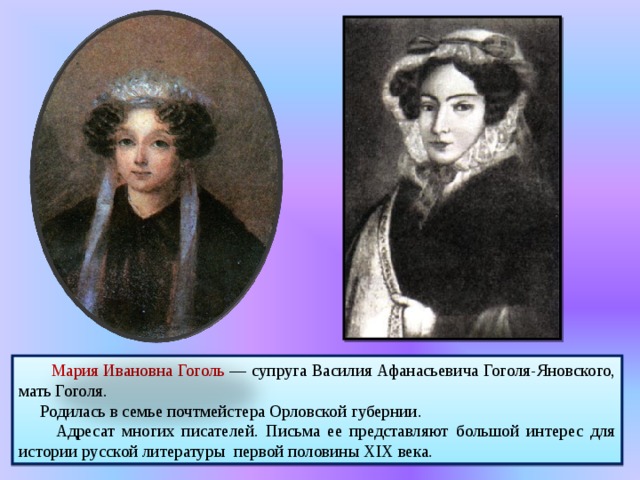  Мария Ивановна Гоголь — супруга Василия Афанасьевича Гоголя-Яновского, мать Гоголя.  Родилась в семье почтмейстера Орловской губернии.  Адресат многих писателей. Письма ее представляют большой интерес для истории русской литературы первой половины XIX века. 