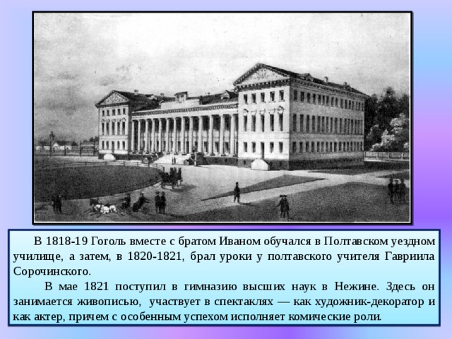 Нежин. Гимназия высших наук   В 1818-19 Гоголь вместе с братом Иваном обучался в Полтавском уездном училище, а затем, в 1820-1821, брал уроки у полтавского учителя Гавриила Сорочинского.  В мае 1821 поступил в гимназию высших наук в Нежине. Здесь он занимается живописью, участвует в спектаклях — как художник-декоратор и как актер, причем с особенным успехом исполняет комические роли. 