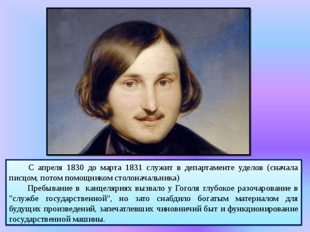  С апреля 1830 до марта 1831 служит в департаменте уделов (сначала писцом, потом помощником столоначальника)  Пребывание в канцеляриях вызвало у Гоголя глубокое разочарование в 
