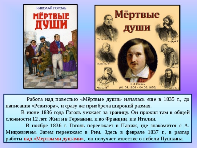   Работа над повестью «Мёртвые души» началась еще в 1835 г., до написания «Ревизора», и сразу же приобрела широкий размах.  В июне 1836 года Гоголь уезжает за границу. Он прожил там в общей сложности 12 лет. Жил и в Германии, и во Франции, и в Италии.  В ноябре 1836 г. Гоголь переезжает в Париж, где знакомится с А. Мицкевичем. Затем переезжает в Рим. Здесь в феврале 1837 г., в разгар работы над «Мертвыми душами» , он получает известие о гибели Пушкина. 