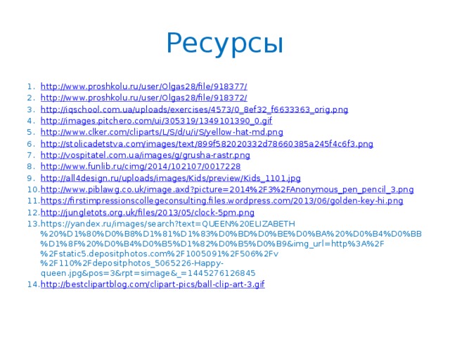Ресурсы http://www.proshkolu.ru/user/Olgas28/file/918377/ http://www.proshkolu.ru/user/Olgas28/file/918372/ http://iqschool.com.ua/uploads/exercises/4573/0_8ef32_f6633363_orig.png http://images.pitchero.com/ui/305319/1349101390_0.gif http://www.clker.com/cliparts/L/S/d/u/i/S/yellow-hat-md.png http://stolicadetstva.com/images/text/899f582020332d78660385a245f4c6f3.png http://vospitatel.com.ua/images/g/grusha-rastr.png http://www.funlib.ru/cimg/2014/102107/0017228 http://all4design.ru/uploads/images/Kids/preview/Kids_1101.jpg http://www.piblawg.co.uk/image.axd?picture=2014%2F3%2FAnonymous_pen_pencil_3.png https://firstimpressionscollegeconsulting.files.wordpress.com/2013/06/golden-key-hi.png http://jungletots.org.uk/files/2013/05/clock-5pm.png https://yandex.ru/images/search?text=QUEEN%20ELIZABETH%20%D1%80%D0%B8%D1%81%D1%83%D0%BD%D0%BE%D0%BA%20%D0%B4%D0%BB%D1%8F%20%D0%B4%D0%B5%D1%82%D0%B5%D0%B9&img_url=http%3A%2F%2Fstatic5.depositphotos.com%2F1005091%2F506%2Fv%2F110%2Fdepositphotos_5065226-Happy-queen.jpg&pos=3&rpt=simage&_=1445276126845 http://bestclipartblog.com/clipart-pics/ball-clip-art-3.gif 