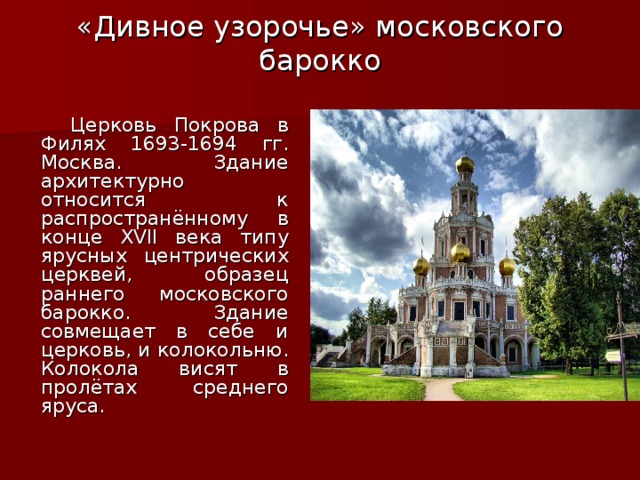 «Дивное узорочье» московского барокко    Церковь Покрова в Филях 1693-1694 гг. Москва. Здание архитектурно относится к распространённому в конце XVII века типу ярусных центрических церквей, образец раннего московского барокко. Здание совмещает в себе и церковь, и колокольню. Колокола висят в пролётах среднего яруса. 