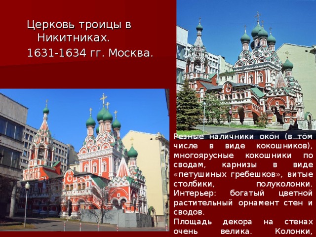 Церковь троицы в Никитниках. 1631-1634 гг. Москва. Резные наличники окон (в том числе в виде кокошников), многоярусные кокошники по сводам, карнизы в виде «петушиных гребешков», витые столбики, полуколонки. Интерьер: богатый цветной растительный орнамент стен и сводов. Площадь декора на стенах очень велика. Колонки, карнизы, наличники, изразцы. 
