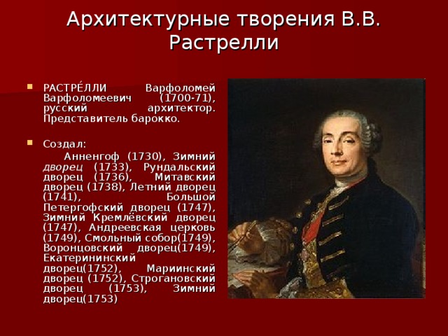 Архитектурные творения В.В. Растрелли   РАСТРЕ́ЛЛИ Варфоломей Варфоломеевич (1700-71), русский архитектор. Представитель барокко. Создал:  Анненгоф (1730), Зимний дворец (1733), Рундальский дворец (1736), Митавский дворец (1738), Летний дворец (1741), Большой Петергофский дворец (1747), Зимний Кремлёвский дворец (1747), Андреевская церковь (1749), Смольный собор(1749), Воронцовский дворец(1749), Екатерининский дворец(1752), Мариинский дворец  (1752), Строгановский дворец (1753), Зимний дворец(1753) 