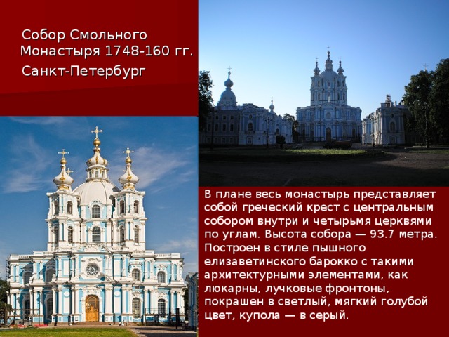  Собор Смольного Монастыря 1748-160 гг.  Санкт-Петербург В плане весь монастырь представляет собой греческий крест с центральным собором внутри и четырьмя церквями по углам. Высота собора — 93.7 метра. Построен в стиле пышного елизаветинского барокко с такими архитектурными элементами, как люкарны, лучковые фронтоны, покрашен в светлый, мягкий голубой цвет, купола — в серый. 
