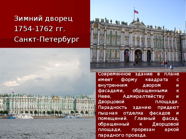  Зимний дворец  1754-1762 гг.  Санкт-Петербург Современное здание в плане имеет форму квадрата с внутренним двором и фасадами, обращенными к Неве, Адмиралтейству и Дворцовой площади. Парадность зданию придают пышная отделка фасадов и помещений. Главный фасад, обращенный к Дворцовой площади, прорезан аркой парадного проезда. 