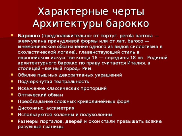 Характерные черты  Архитектуры барокко Барокко (предположительно: от португ. perola barroca — жемчужина причудливой формы или от лат. baroco — мнемоническое обозначение одного из видов силлогизма в схоластической логике), главенствующий стиль в европейском искусстве конца 16 — середины 18 вв. Родиной архитектурного барокко по праву считается Италия, а столицей «вечный город» Рим. Обилие пышных декоративных украшений Подчеркнутая театральность Искажение классических пропорций Оптический обман Преобладание сложных криволинейных форм Диссонанс, ассиметрия Используются колонны и полуколонны Размеры порталов, дверей и окон стали превышать всякие разумные границы 