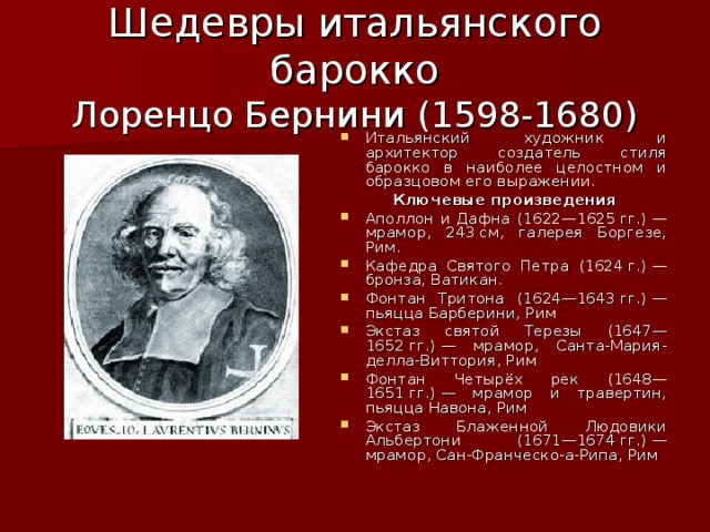 Шедевры итальянского барокко  Лоренцо Бернини (1598-1680) Итальянский художник и архитектор создатель стиля барокко в наиболее целостном и образцовом его выражении.  Ключевые произведения Аполлон и Дафна (1622—1625 гг.) — мрамор, 243 см, галерея Боргезе, Рим. Кафедра Святого Петра (1624 г.) — бронза, Ватикан. Фонтан Тритона (1624—1643 гг.) — пьяцца Барберини, Рим Экстаз святой Терезы (1647—1652 гг.) — мрамор, Санта-Мария-делла-Виттория, Рим Фонтан Четырёх рек (1648—1651 гг.) — мрамор и травертин, пьяцца Навона, Рим Экстаз Блаженной Людовики Альбертони (1671—1674 гг.) — мрамор, Сан-Франческо-а-Рипа, Рим 