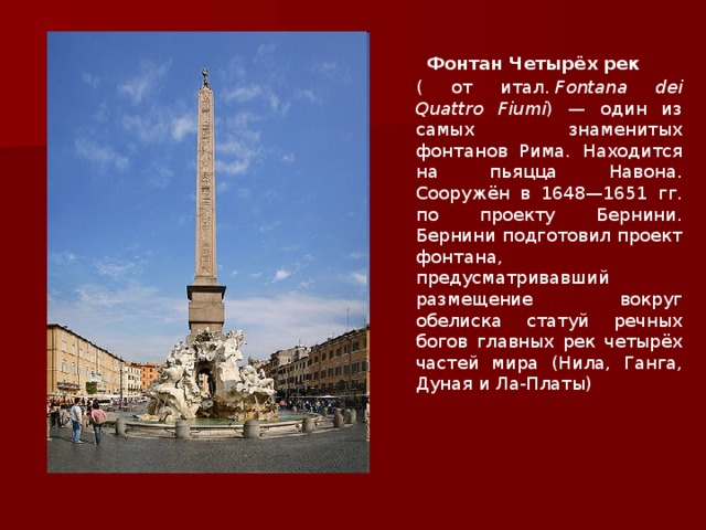 Фонтан Четырёх рек  (  от итал.  Fontana dei Quattro Fiumi ) — один из самых знаменитых фонтанов Рима. Находится на пьяцца Навона. Сооружён в 1648—1651 гг. по проекту Бернини. Бернини подготовил проект фонтана, предусматривавший размещение вокруг обелиска статуй речных богов главных рек четырёх частей мира (Нила, Ганга, Дуная и Ла-Платы) 