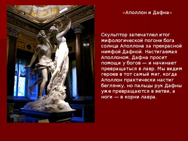 «Аполлон и Дафна» Скульптор запечатлел итог мифологической погони бога солнца Аполлона за прекрасной нимфой Дафной. Настигаемая Аполлоном, Дафна просит помощи у богов — и начинает превращаться в лавр. Мы видим героев в тот самый миг, когда Аполлон практически настиг беглянку, но пальцы рук Дафны уже превращаются в ветви, а ноги — в корни лавра. 