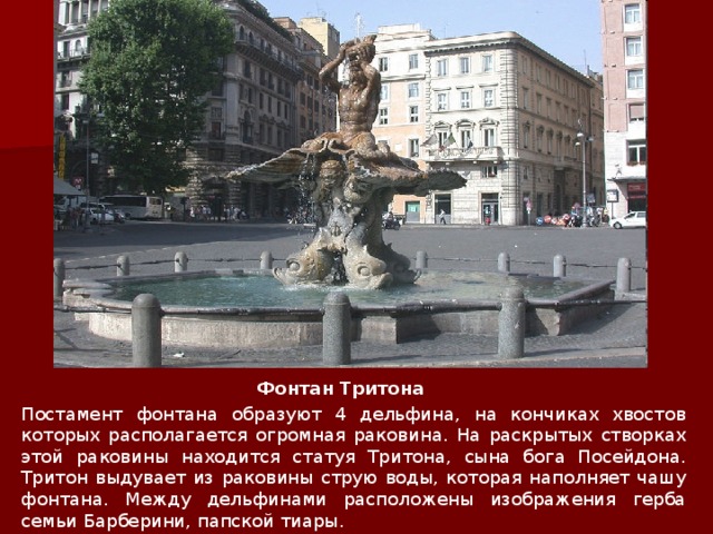 Фонтан Тритона   Постамент фонтана образуют 4 дельфина, на кончиках хвостов которых располагается огромная раковина. На раскрытых створках этой раковины находится статуя Тритона, сына бога Посейдона. Тритон выдувает из раковины струю воды, которая наполняет чашу фонтана. Между дельфинами расположены изображения герба семьи Барберини, папской тиары. 