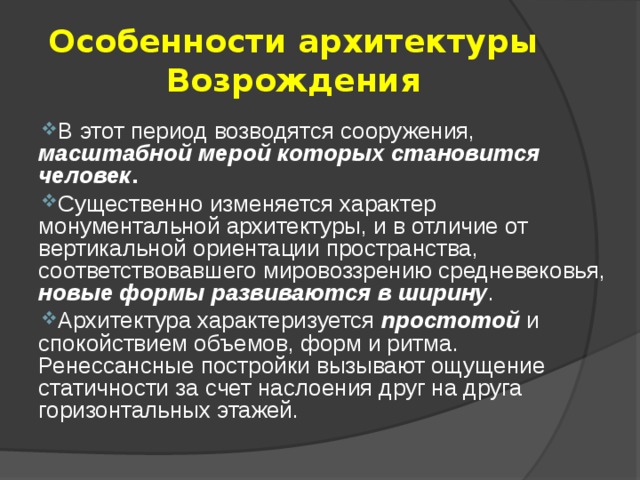 Особенности архитектуры Возрождения В этот период возводятся сооружения, масштабной мерой которых становится человек . Существенно изменяется характер монументальной архитектуры, и в отличие от вертикальной ориентации пространства, соответствовавшего мировоззрению средневековья, новые формы развиваются в ширину . Архитектура характеризуется простотой и спокойствием объемов, форм и ритма. Ренессансные постройки вызывают ощущение статичности за счет наслоения друг на друга горизонтальных этажей. 