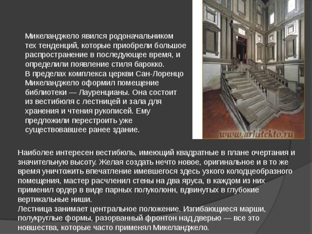 Микеланджело явился родоначальником тех тенденций, которые приобрели большое распространение в последующее время, и определили появление стиля барокко. В пределах комплекса церкви Сан-Лоренцо Микеланджело оформил помещение библиотеки — Лауренцианы. Она состоит из вестибюля с лестницей и зала для хранения и чтения рукописей. Ему предложили перестроить уже существовавшее ранее здание. Наиболее интересен вестибюль, имеющий квадратные в плане очертания и значительную высоту. Желая создать нечто новое, оригинальное и в то же время уничтожить впечатление имевшегося здесь узкого колодцеобразного помещения, мастер расчленил стены на два яруса, в каждом из них применил ордер в виде парных полуколонн, вдвинутых в глубокие вертикальные ниши. Лестница занимает центральное положение. Изгибающиеся марши, полукруглые формы, разорванный фронтон над дверью — все это новшества, которые часто применял Микеланджело. 
