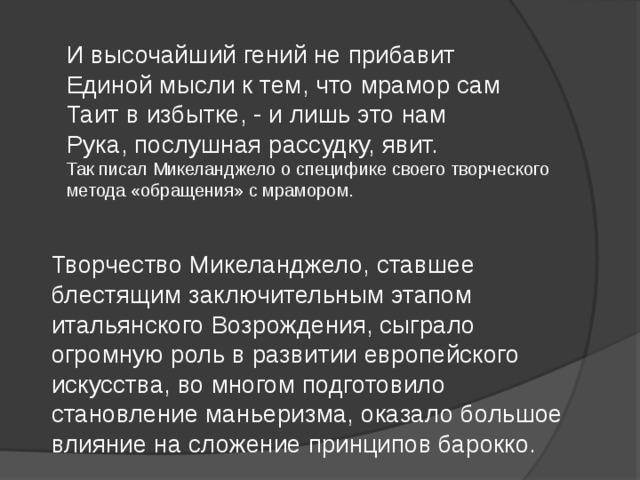 И высочайший гений не прибавит Единой мысли к тем, что мрамор сам Таит в избытке, - и лишь это нам Рука, послушная рассудку, явит. Так писал Микеланджело о специфике своего творческого метода «обращения» с мрамором. Творчество Микеланджело, ставшее блестящим заключительным этапом итальянского Возрождения, сыграло огромную роль в развитии европейского искусства, во многом подготовило становление маньеризма, оказало большое влияние на сложение принципов барокко. 