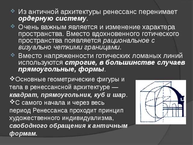 Из античной архитектуры ренессанс перенимает ордерную систему . Очень важным является и изменение характера пространства. Вместо вдохновенного готического пространства появляется рациональное с визуально четкими границами . Вместо напряженности готических ломаных линий используются строгие, в большинстве случаев прямоугольные, формы . Основные геометрические фигуры и тела в ренессансной архитектуре — квадрат, прямоугольник, куб и шар . С самого начала и через весь период Ренессанса проходит принцип художественного индивидуализма, свободного обращения к античным формам.  
