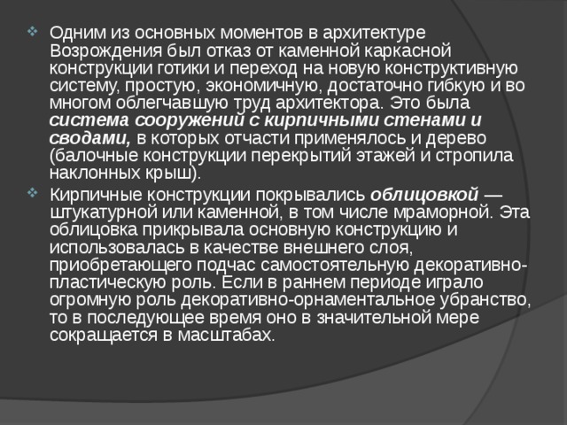 Одним из основных моментов в архитектуре Возрождения был отказ от каменной каркасной конструкции готики и переход на новую конструктивную систему, простую, экономичную, достаточно гибкую и во многом облегчавшую труд архитектора. Это была система сооружений с кирпичными стенами и сводами, в которых отчасти применялось и дерево (балочные конструкции перекрытий этажей и стропила наклонных крыш). Кирпичные конструкции покрывались облицовкой — штукатурной или каменной, в том числе мраморной. Эта облицовка прикрывала основную конструкцию и использовалась в качестве внешнего слоя, приобретающего подчас самостоятельную декоративно-пластическую роль. Если в раннем периоде играло огромную роль декоративно-орнаментальное убранство, то в последующее время оно в значительной мере сокращается в масштабах.  