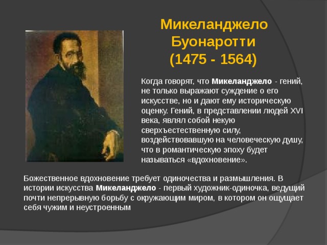  Микеланджело Буонаротти (1475 - 1564) Когда говорят, что Микеланджело - гений, не только выражают суждение о его искусстве, но и дают ему историческую оценку. Гений, в представлении людей XVI века, являл собой некую сверхъестественную силу, воздействовавшую на человеческую душу, что в романтическую эпоху будет называться «вдохновение». Божественное вдохновение требует одиночества и размышления. В истории искусства Микеланджело - первый художник-одиночка, ведущий почти непрерывную борьбу с окружающим миром, в котором он ощущает себя чужим и неустроенным 