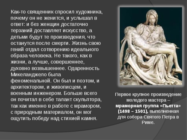 Как-то священник спросил художника, почему он не женится, и услышал в ответ: и без женщин достаточно терзаний доставляет искусство, а детьми будут те произведения, что останутся после смерти. Жизнь свою гений отдал сотворению идеального образа человека. Не такого, как в жизни, а лучше, совершеннее, духовно возвышеннее. Одаренность Микеланджело была феноменальной. Он был и поэтом, и архитектором, и живописцем, и военным инженером. Больше всего он почитал в себе талант скульптора, так как именно в работе с мрамором, с природным материалом, он мог ощутить победу над стихией камня. Первое крупное произведение молодого мастера – мраморная группа «Пьетта» (1498 – 1501), выполненная для собора Святого Петра в Риме. 