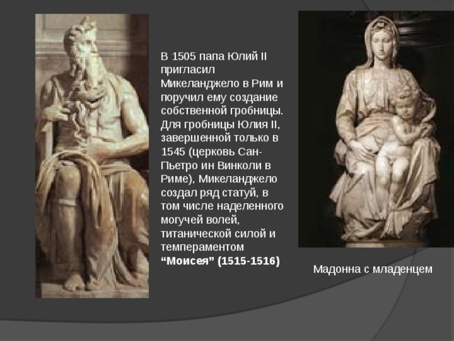 В 1505 папа Юлий II пригласил Микеланджело в Рим и поручил ему создание собственной гробницы. Для гробницы Юлия II, завершенной только в 1545 (церковь Сан-Пьетро ин Винколи в Риме), Микеланджело создал ряд статуй, в том числе наделенного могучей волей, титанической силой и темпераментом “Моисея” (1515-1516) Мадонна с младенцем 