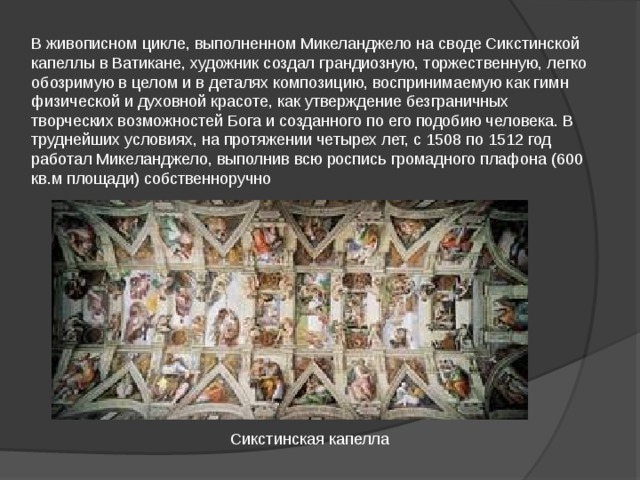В живописном цикле, выполненном Микеланджело на своде Сикстинской капеллы в Ватикане, художник создал грандиозную, торжественную, легко обозримую в целом и в деталях композицию, воспринимаемую как гимн физической и духовной красоте, как утверждение безграничных творческих возможностей Бога и созданного по его подобию человека. В труднейших условиях, на протяжении четырех лет, с 1508 по 1512 год работал Микеланджело, выполнив всю роспись громадного плафона (600 кв.м площади) собственноручно Сикстинская капелла 