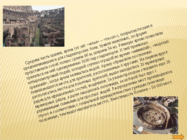 Средняя часть здания, арена (от лат. «arena» – «песок»), покрытая песком и предназначавшаяся для гладиаторских боев, травли животных, по форме представляла собой эллипс (длина 86 м, ширина 54 м). Размеры арены позволяли сражаться на ней одновременно 3000 пар гладиаторов. К ней примыкал четырехметровый подий, который служил оградой во время «навмахий», «морских сражений», когда арена заливалась водой. Арену обрамляли постепенно повышающиеся места для зрителей, расположенные 4 ярусами. На первом ярусе располагались места для почетных зрителей, выше находились 20 мраморных рядов для официальных гостей, всадников. За узким проходом следовало еще 20 мраморных рядов, а далее находилась колоннада, за которой был ярус с деревянными скамьями для простых людей. Распределение мест производилось строго в соответствии с социальной принадлежностью граждан (чем ниже положение, тем выше находилось место). Вместимость Колизея – 50 000 мест.  