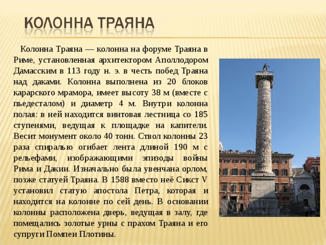 Колонна Траяна — колонна на форуме Траяна в Риме, установленная архитектором Аполлодором Дамасским в 113 году н. э. в честь побед Траяна над даками. Колонна выполнена из 20 блоков карарского мрамора, имеет высоту 38 м (вместе с пьедесталом) и диаметр 4 м. Внутри колонна полая: в ней находится винтовая лестница со 185 ступенями, ведущая к площадке на капители. Весит монумент около 40 тонн. Ствол колонны 23 раза спиралью огибает лента длиной 190 м с рельефами, изображающими эпизоды войны Рима и Дакии. Изначально была увенчана орлом, позже статуей Траяна. В 1588 вместо неё Сикст V установил статую апостола Петра, которая и находится на колонне по сей день. В основании колонны расположена дверь, ведущая в залу, где помещались золотые урны с прахом Траяна и его супруги Помпеи Плотины. 