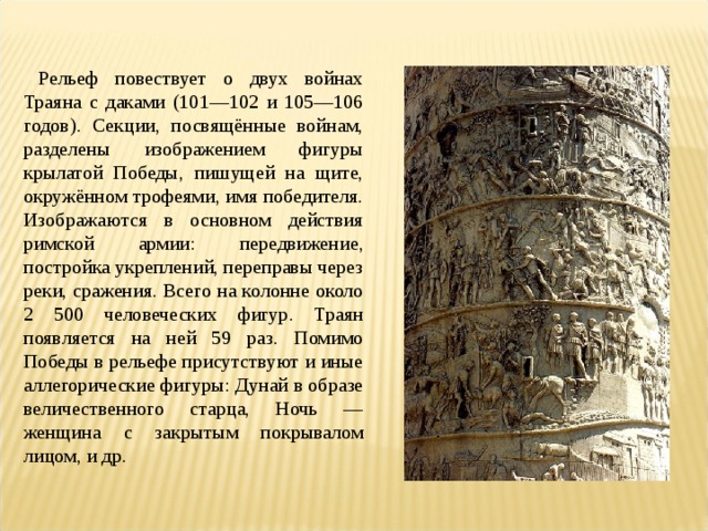 Рельеф повествует о двух войнах Траяна с даками (101—102 и 105—106 годов). Секции, посвящённые войнам, разделены изображением фигуры крылатой Победы, пишущей на щите, окружённом трофеями, имя победителя. Изображаются в основном действия римской армии: передвижение, постройка укреплений, переправы через реки, сражения. Всего на колонне около 2 500 человеческих фигур. Траян появляется на ней 59 раз. Помимо Победы в рельефе присутствуют и иные аллегорические фигуры: Дунай в образе величественного старца, Ночь — женщина с закрытым покрывалом лицом, и др. 