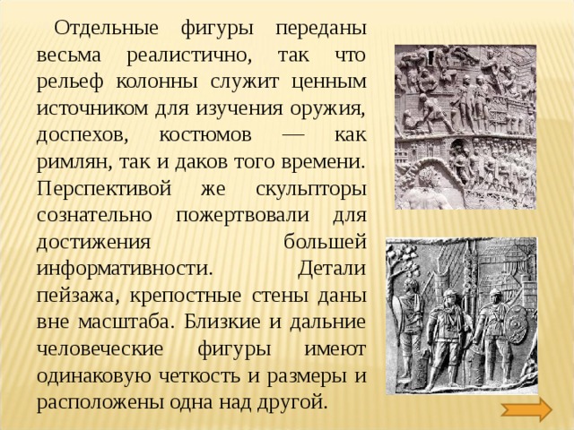 Отдельные фигуры переданы весьма реалистично, так что рельеф колонны служит ценным источником для изучения оружия, доспехов, костюмов — как римлян, так и даков того времени. Перспективой же скульпторы сознательно пожертвовали для достижения большей информативности. Детали пейзажа, крепостные стены даны вне масштаба. Близкие и дальние человеческие фигуры имеют одинаковую четкость и размеры и расположены одна над другой. 