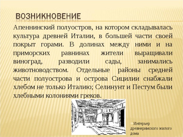 Апеннинский полуостров, на котором складывалась культура древней Италии, в большей части своей покрыт горами. В долинах между ними и на приморских равнинах жители выращивали виноград, разводили сады, занимались животноводством. Отдельные районы средней части полуострова и острова Сицилии снабжали хлебом не только Италию; Селинунт и Пестум были хлебными колониями греков. Интерьер древнеримского жилого дома 