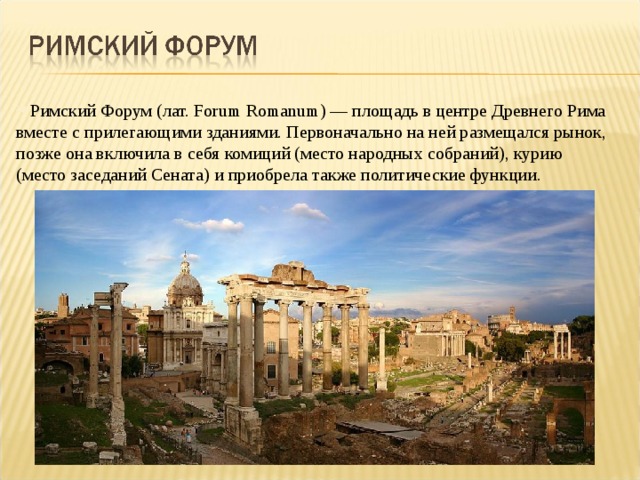 Римский Форум (лат. Forum Romanum) — площадь в центре Древнего Рима вместе с прилегающими зданиями. Первоначально на ней размещался рынок, позже она включила в себя комиций (место народных собраний), курию (место заседаний Сената) и приобрела также политические функции. 