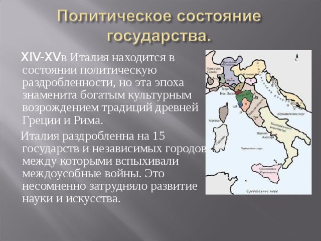 XIV-XV в Италия находится в состоянии политическую раздробленности, но эта эпоха знаменита богатым культурным возрождением традиций древней Греции и Рима.  Италия раздробленна на 15 государств и независимых городов, между которыми вспыхивали междоусобные войны. Это несомненно затрудняло развитие науки и искусства. 