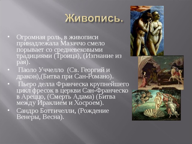 Огромная роль, в живописи принадлежала Мазаччо смело порывает со средневековыми традициями (Троица), (Изгнание из рая).          Паоло Уччелло  (Св. Георгий и дракон),(Битва при Сан-Романо).            Пьеро делла Франческа крупнейшего цикл фресок в церкви Сан-Франческо в Ареццо, (Смерть Адама) (Битва между Ираклием и Хосроем). Сандро Боттичелли, (Рождение Венеры, Весна).  