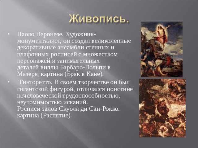 Паоло Веронезе. Художник-монументалист, он создал великолепные декоративные ансамбли стенных и плафонных росписей с множеством персонажей и занимательных деталей виллы Барбаро-Вольпи в Мазере, картина (Брак в Кане).   Тинторетто. В своем творчестве он был гигантской фигурой, отличался поистине нечеловеческой трудоспособностью, неутомимостью исканий.  Росписи залов Скуола ди Сан-Рокко. картина (Распятие).             