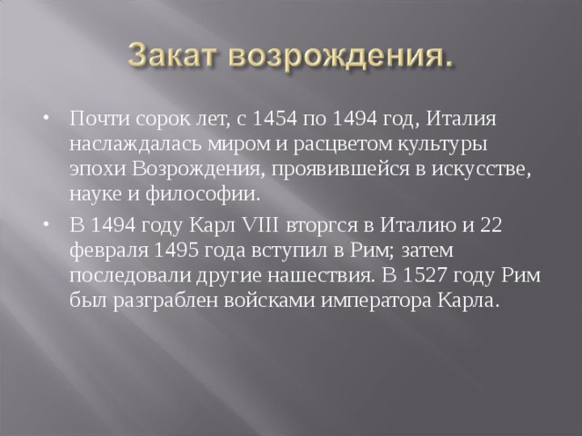Почти сорок лет, с 1454 по 1494 год, Италия наслаждалась миром и расцветом культуры эпохи Возрождения, проявившейся в искусстве, науке и философии. В 1494 году Карл VIII вторгся в Италию и 22 февраля 1495 года вступил в Рим; затем последовали другие нашествия. В 1527 году Рим был разграблен войсками императора Карла. 