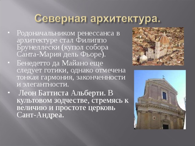 Родоначальником ренессанса в архитектуре стал Филиппо Брунеллески (купол собора Санта-Мария дель Фьоре). Бенедетто да Майано еще следует готики, однако отмечена тонкая гармония, законченности и элегантности.    Леон Баттиста Альберти. В культовом зодчестве, стремясь к величию и простоте церковь Сант-Андреа.              