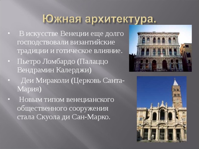  В искусстве Венеции еще долго господствовали византийские традиции и готическое влияние.    Пьетро Ломбардо (Палаццо Вендрамин Калерджи)   Деи Мираколи (Церковь Санта-Мария)  Новым типом венецианского общественного сооружения стала Скуола ди Сан-Марко.  