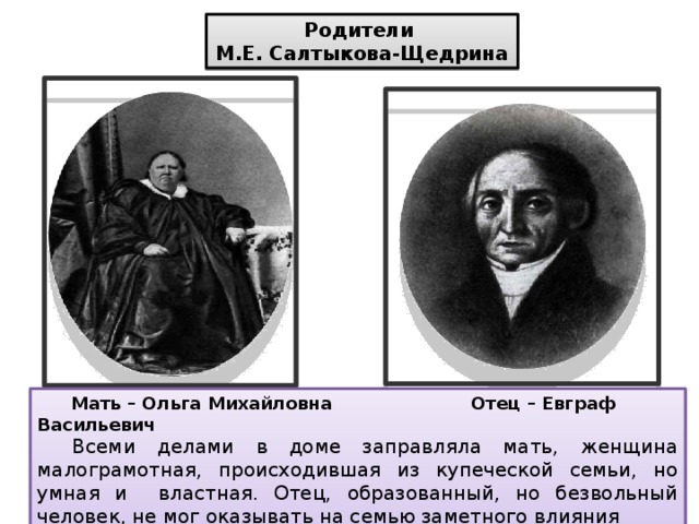 Родители М.Е. Салтыкова-Щедрина  Мать – Ольга Михайловна Отец – Евграф Васильевич  Всеми делами в доме заправляла мать, женщина малограмотная, происходившая из купеческой семьи, но умная и властная. Отец, образованный, но безвольный человек, не мог оказывать на семью заметного влияния 