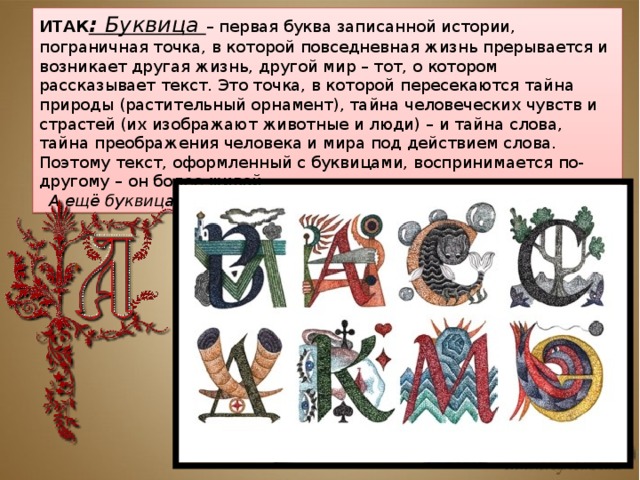 ИТАК : Буквица – первая буква записанной истории, пограничная точка, в которой повседневная жизнь прерывается и возникает другая жизнь, другой мир – тот, о котором рассказывает текст. Это точка, в которой пересекаются тайна природы (растительный орнамент), тайна человеческих чувств и страстей (их изображают животные и люди) – и тайна слова, тайна преображения человека и мира под действием слова. Поэтому текст, оформленный с буквицами, воспринимается по-другому – он более живой. А ещё буквица – пространство для индивидуального творчества. 