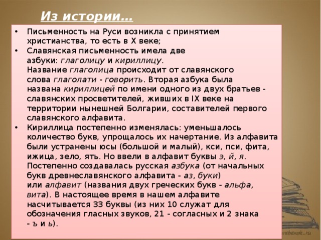 Из истории… Письменность на Руси возникла с принятием христианства, то есть в X веке; Славянская письменность имела две азбуки:  глаголицу  и  кириллицу . Название  глаголица  происходит от славянского слова  глаголати  -  говорить . Вторая азбука была названа  кириллицей  по имени одного из двух братьев - славянских просветителей, живших в IX веке на территории нынешней Болгарии, составителей первого славянского алфавита. Кириллица постепенно изменялась: уменьшалось количество букв, упрощалось их начертание. Из алфавита были устранены юсы (большой и малый), кси, пси, фита, ижица, зело, ять. Но ввели в алфавит буквы  э ,  й ,  я . Постепенно создавалась русская  азбука  (от начальных букв древнеславянского алфавита -  аз, буки ) или  алфавит  (названия двух греческих букв -  альфа, вита ). В настоящее время в нашем алфавите насчитывается 33 буквы (из них 10 служат для обозначения гласных звуков, 21 - согласных и 2 знака -  ъ  и  ь ). 
