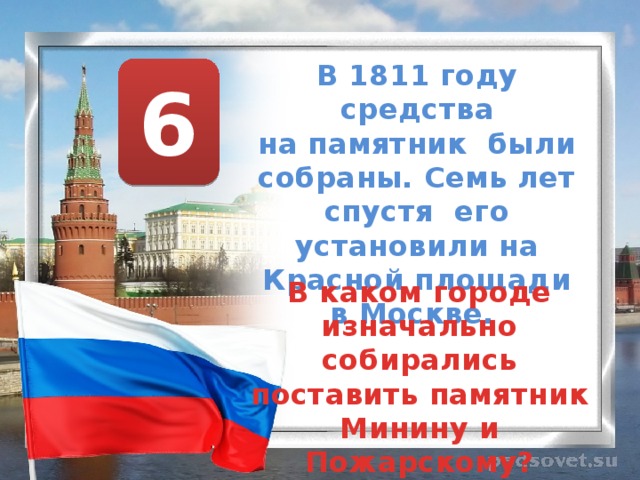В 1811 году средства на памятник были собраны. Семь лет спустя его установили на Красной площади в Москве.  6 В каком городе изначально собирались поставить памятник Минину и Пожарскому? 