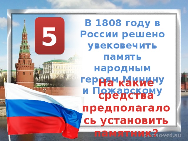 В 1808 году в России решено увековечить память народным героям Минину и Пожарскому 5 На какие средства предполагалось установить памятник? 