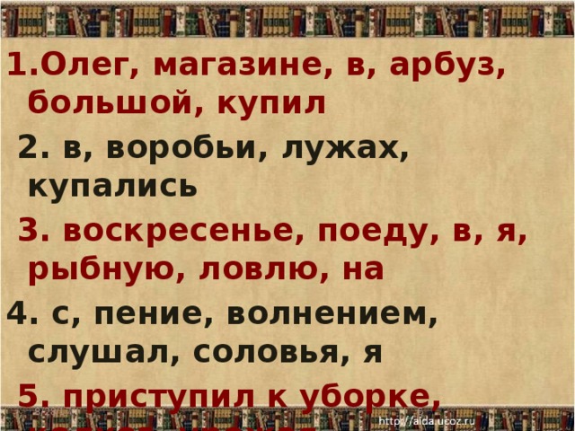 1.Олег, магазине, в, арбуз, большой, купил  2. в, воробьи, лужах, купались  3. воскресенье, поеду, в, я, рыбную, ловлю, на 4. с, пение, волнением, слушал, соловья, я  5. приступил к уборке, колхоз, урожая 8/28/17  
