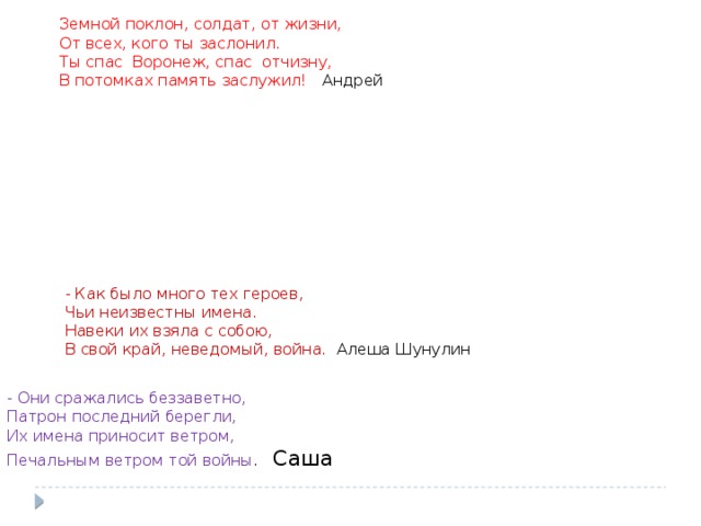 Земной поклон, солдат, от жизни, От всех, кого ты заслонил. Ты спас Воронеж, спас отчизну, В потомках память заслужил! Андрей - Как было много тех героев, Чьи неизвестны имена. Навеки их взяла с собою, В свой край, неведомый, война. Алеша Шунулин - Они сражались беззаветно, Патрон последний берегли, Их имена приносит ветром, Печальным ветром той войны . Саша 