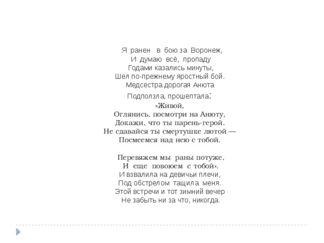  Я ранен в бою за Воронеж, И думаю всё, пропаду  Годами казались минуты,   Шел по-прежнему яростный бой.   Медсестра дорогая Анюта   Подползла, прошептала : «Живой,   Оглянись, посмотри на Анюту,   Докажи, что ты парень-герой.   Не сдавайся ты смертушке лютой —   Посмеемся над нею с тобой.   Перевяжем мы раны потуже, И еще повоюем с тобой».  И взвалила на девичьи плечи,   Под обстрелом тащила меня.   Этой встречи и тот зимний вечер   Не забыть ни за что, никогда. 